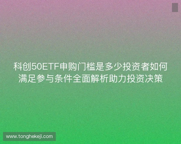 科创50ETF申购门槛是多少投资者如何满足参与条件全面解析助力投资决策