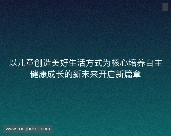 以儿童创造美好生活方式为核心培养自主健康成长的新未来开启新篇章 以儿童创造美好生活方式为核心培养自主健康成长的新未来开启新篇章